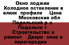 Окно лоджии “Холодное остекление в алюм. профиле“ › Цена ­ 7 000 - Московская обл., Подольский р-н, Подольск г. Строительство и ремонт » Двери, окна и перегородки   